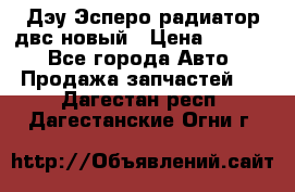 Дэу Эсперо радиатор двс новый › Цена ­ 2 300 - Все города Авто » Продажа запчастей   . Дагестан респ.,Дагестанские Огни г.